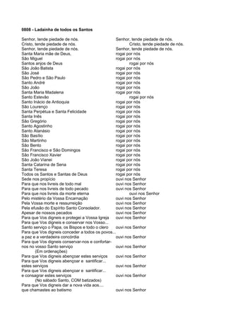 0808 - Ladainha de todos os Santos

Senhor, tende piedade de nós.                    Senhor, tende piedade de nós.
Cristo, tende piedade de nós.                           Cristo, tende piedade de nós.
Senhor, tende piedade de nós.                    Senhor, tende piedade de nós.
Santa Maria mãe de Deus,                         rogai por nós
São Miguel                                       rogai por nós
Santos anjos de Deus                                    rogai por nós
São João Batista                                 rogai por nós
São José                                         rogai por nós
São Pedro e São Paulo                            rogai por nós
Santo André                                      rogai por nós
São João                                         rogai por nós
Santa Maria Madalena                             rogai por nós
Santo Estevão                                           rogai por nós
Santo Inácio de Antioquia                        rogai por nós
São Lourenço                                     rogai por nós
Santa Perpétua e Santa Felicidade                rogai por nós
Santa Inês                                       rogai por nós
São Gregório                                     rogai por nós
Santo Agostinho                                  rogai por nós
Santo Atanásio                                   rogai por nós
São Basílio                                      rogai por nós
São Martinho                                     rogai por nós
São Bento                                        rogai por nós
São Francisco e São Domingos                     rogai por nós
São Francisco Xavier                             rogai por nós
São João Vianei                                  rogai por nós
Santa Catarina de Sena                           rogai por nós
Santa Teresa                                     rogai por nós
Todos os Santos e Santas de Deus                 rogai por nós
Sede nos propício                                ouvi nos Senhor
Para que nos livreis de todo mal                 ouvi nos Senhor
Para que nos livreis de todo pecado              ouvi nos Senhor
Para que nos livreis da morte eterna                    ouvi nos Senhor
Pelo mistério da Vossa Encarnação                ouvi nos Senhor
Pela Vossa morte e ressurreição                  ouvi nos Senhor
Pela efusão do Espírito Santo Consolador.        ouvi nos Senhor
Apesar de nossos pecados                         ouvi nos Senhor
Para que Vos digneis e protegei a Vossa Igreja   ouvi nos Senhor
Para que Vos digneis e conservar nos Vosso...
Santo serviço o Papa, os Bispos e todo o clero   ouvi nos Senhor
Para que Vos digneis conceder a todos os povos...
a paz e a verdadeira concórdia                   ouvi nos Senhor
Para que Vos digneis conservar-nos e confortar-
nos no vosso Santo serviço                       ouvi nos Senhor
        (Em ordenações)
Para que Vos digneis abençoar estes serviços     ouvi nos Senhor
Para que Vos digneis abençoar e santificar...
estes serviços                                   ouvi nos Senhor
Para que Vos digneis abençoar e santificar...
e consagrar estes serviços                       ouvi nos Senhor
        (No sábado Santo, COM batizados)
Para que Vos digneis dar a nova vida aos....
que chamastes ao batismo                         ouvi nos Senhor
 