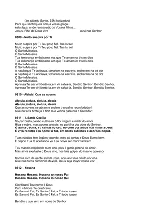 (No sábado Santo, SEM batizados)
Para que santifiqueis com a Vossa graça...
esta água, onde renascerão os Vossos filhos...
Jesus, Filho de Deus vivo                          ouvi nos Senhor

0809 - Muito suspira por Ti

Muito suspira por Ti Teu povo fiel. Tua Israel
Muito suspira por Ti Teu povo fiel. Tua Israel
Ó Santo Messias.
Ó Santo Messias.
Tua lembrança embalsama dos que Te amam os tristes dias
Tua lembrança embalsama dos que Te amam os tristes dias
Ó Santo Messias.
Ó Santo Messias.
A nação que Te adorava, tornaram-na escrava, encheram-na de dor
A nação que Te adorava, tornaram-na escrava, encheram-na de dor
Ó Santo Messias.
Ó Santo Messias.
Apressa-Te em vir libertá-la, em vir salvá-la, Bendito Senhor, Bendito Senhor.
Apressa-Te em vir libertá-la, em vir salvá-la, Bendito Senhor, Bendito Senhor.

0810 - Aleluia! Que as nuvens

Aleluia, aleluia, aleluia, aleluia
Aleluia, aleluia, aleluia, aleluia
Que as nuvens se abram e enviem o orvalho reconfortador!
Que na terra brote já a flor! Que venha para nós o Salvador!

0811 – A Santa Cecília
Só por Cristo paixão cultivaste ó flor virgem e mártir do amor.
Rica e nobre, mas pobres amaste, na partilha dos dons do Senhor.
Ó Santa Cecília, Tu cantas no céu, no coro dos anjos m,Il hinos a Deus
E vivo na terra Teu nome se faz, em notas sublimes e acordes de paz.

Tuas núpcias tem órgãos tocando, mas só cantas a Deus Sumo bem.
E depois Tua fé aceitando vai Teu noivo ser mártir também.

Teu martírio resplende num hino, pois é gloria perene do amor.
Mas ainda exaltaste o Deus trino, nos três golpes do insano opressor

Somos coro de gente sofrida, roga, pois ao Deus Santo por nós.
Que nos duros caminhos da vida, Deus seja louvor nossa voz.

0812 – Hosana

Hosana, Hosana, Hosana ao nosso Pai
Hosana, Hosana, Hosana ao nosso Rei

Glorificarei Teu nome ó Deus
Com cânticos Te celebrarei
És Santo ó Pai, És Santo ó Pai, a Ti todo louvor
És Santo ó Pai, És Santo ó Pai, a Ti todo louvor

Bendito o que vem em nome do Senhor
 