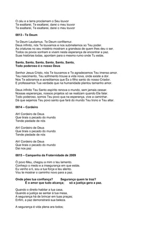 O céu e a terra proclamam o Seu louvor
Te exaltarei, Te exaltarei, darei o meu louvor
Te exaltarei, Te exaltarei, darei o meu louvor

0813 - Te Deum

Te Deum Laudamus. Te Deum confitemur.
Deus infinito, nós Te louvamos e nos submetemos so Teu poder.
As criaturas no seu mistério mostram a grandeza de quem lhes deu o ser.
Todos os povos sonham e vivem nesta esperança de encontrar a paz.
Suas histórias todas, apontam para o mesmo rumo onde Tu estás.

Santo, Santo, Santo, Santo, Santo, Santo,
Todo poderoso é o nosso Deus

Senhor Jesus Cristo, nós Te louvamos e Te agradecemos Teu imenso amor.
Teu nascimento, Teu sofrimento trouxe a vida nova, onde existe a dor.
Nos Te adoramos e acreditamos que És o filho santo do nosso Criador.
E professamos Tua verdade que na humanidade plantou tamanho amor.

Deus infinito Teu Santo espírito renova o mundo, sem jamais cessar.
Nossas esperanças, nossos projetos só se realizam quando Ele falar.
Todo poderoso, somos Teu povo qua na esperança, vive a caminhar.
Dá que sejamos Teu povo santo que fará do mundo Teu trono e Teu altar.

0814 – Cordeiro

Ah! Cordeiro de Deus
Que tirais o pecado do mundo
Tende piedade de nós

Ah! Cordeiro de Deus
Que tirais o pecado do mundo
Tende piedade de nós

Ah! Cordeiro de Deus
Que tirais o pecado do mundo
Dai nos paz

0815 – Campanha da Fraternidade de 2009

Ó povo Meu, chegou a mim o teu lamento.
Conheço o medo e a insegurança em que estás.
Eu venho a ti, sou a tua força e teu alento.
Vou te mostrar o caminho novo para a paz.

Onde pões tua confiança?     Segurança quem te traz?
      É o amor que tudo alcança;  só a justiça gera a paz.

Quando o direito habitar a tua casa,
Quando a justiça se sentar à tua mesa,
A segurança há de brincar em tuas praças;
Enfim, a paz demonstrará sua beleza.

A segurança é vida plena ara todos;
 