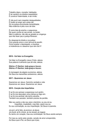 Trabalho digno, moradia, habitação;
É ter saúde e os direitos respeitados;
É construir fraternidade, é ser irmão.

É vão punir sem respeitar desigualdades;
É ilusão só exigir sem antes dar.
Só na justiça encontrarás tranqüilidade;
Não-violência é jeito novo de lutar.

É como teia de aranha, a segurança.
De quem confia só nas armas, no poder.
Não é violência, não são as grades ou vingança
que irão fazer paz e justiça florescer.

Eu desposei-te direito e na justiça;
Com grande amor e com ternura te escolhi.
Como aceitar o desrespeito, a injustiça,
a intolerância e o desamor que vem de ti?




0816 - Vai falar no Evangelho

Vai falar no Evangelho Jesus Cristo, aleluia.
Sua palavra é alimento que dá vida, aleluia.

Glória a Ti Senhor, toda graça e louvor.
Glória a Ti Senhor, toda graça e louvor.

A mensagem da alegria ouviremos, aleluia.
De Deus as maravilhas cantaremos, aleluia.

0817 - Queremos ver Jesus

Queremos ver Jesus. Caminho verdade e vida
Queremos ver Jesus. Queremos ver Jesus

0818 - Canção dos Imperfeitos

E se for pra semear a esperança num jardim.
E se for pra desculpar uma criança eu digo sim.
E se for pra perdoar não tenho escolha.
Também sou pecador, também preciso de perdão.

Não sou santo e não sou anjo e demônio, eu sou só eu.
      Imperfeito, insatisfeito, mas feliz, assim sou eu.
Eu sou contradição, eu sou imperfeição. Só Deus é coerente.

Já sorri, já fiz feliz, já promovi, já elevei.
Já chorei, já fiz chorar, já me excedi, já magoei.
Eu tenho um coração, mas sou contradição. Só Deus acerta sempre.

Por isso eu canto esta canção, canção de amor arrependido.
Ao Deus que é Pai, ao Deus que é paz,
 