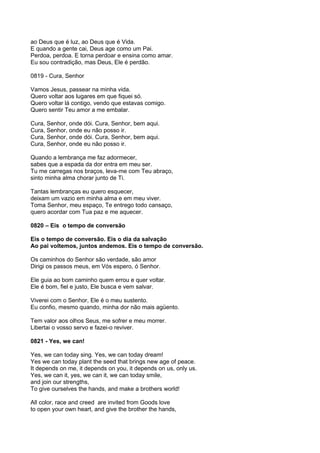 ao Deus que é luz, ao Deus que é Vida.
E quando a gente cai, Deus age como um Pai.
Perdoa, perdoa. E torna perdoar e ensina como amar.
Eu sou contradição, mas Deus, Ele é perdão.

0819 - Cura, Senhor

Vamos Jesus, passear na minha vida.
Quero voltar aos lugares em que fiquei só.
Quero voltar lá contigo, vendo que estavas comigo.
Quero sentir Teu amor a me embalar.

Cura, Senhor, onde dói. Cura, Senhor, bem aqui.
Cura, Senhor, onde eu não posso ir.
Cura, Senhor, onde dói. Cura, Senhor, bem aqui.
Cura, Senhor, onde eu não posso ir.

Quando a lembrança me faz adormecer,
sabes que a espada da dor entra em meu ser.
Tu me carregas nos braços, leva-me com Teu abraço,
sinto minha alma chorar junto de Ti.

Tantas lembranças eu quero esquecer,
deixam um vazio em minha alma e em meu viver.
Toma Senhor, meu espaço, Te entrego todo cansaço,
quero acordar com Tua paz e me aquecer.

0820 – Eis o tempo de conversão

Eis o tempo de conversão. Eis o dia da salvação
Ao pai voltemos, juntos andemos. Eis o tempo de conversão.

Os caminhos do Senhor são verdade, são amor
Dirigi os passos meus, em Vós espero, ó Senhor.

Ele guia ao bom caminho quem errou e quer voltar.
Ele é bom, fiel e justo, Ele busca e vem salvar.

Viverei com o Senhor, Ele é o meu sustento.
Eu confio, mesmo quando, minha dor não mais agüento.

Tem valor aos olhos Seus, me sofrer e meu morrer.
Libertai o vosso servo e fazei-o reviver.

0821 - Yes, we can!

Yes, we can today sing. Yes, we can today dream!
Yes we can today plant the seed that brings new age of peace.
It depends on me, it depends on you, it depends on us, only us.
Yes, we can it, yes, we can it, we can today smile,
and join our strengths,
To give ourselves the hands, and make a brothers world!

All color, race and creed are invited from Goods love
to open your own heart, and give the brother the hands,
 