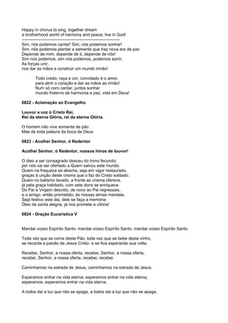 Happy in chorus to sing, together dream
a brotherhood world of harmony and peace, live in God!
----------------------------------------------------------------------
Sim, nós podemos cantar! Sim, nós podemos sonhar!
Sim, nós podemos plantar a semente que traz nova era de paz
Depende de mim, depende de ti, depende de nós!
Sim nós podemos, sim nós podemos, podemos sorrir,
As forças unir,
nos dar as mãos e construir um mundo irmão!

        Todo credo, raça e cor, convidado é o amor,
        para abrir o coração e dar as mãos ao irmão!
        Num só coro cantar, juntos sonhar
        mundo fraterno de harmonia e paz, vida em Deus!

0822 - Aclamação ao Evangelho

Louvor a voz ó Cristo Rei.
Rei da eterna Glória, rei da eterna Glória.

O homem não vive somente de pão
Mas de toda palavra da boca de Deus

0823 - Acolhei Senhor, ó Redentor

Acolhei Senhor, ó Redentor, nossos hinos de louvor!

O óleo a ser consagrado desceu do trono fecundo;
por nós vai ser ofertado a Quem salvou este mundo.
Quem na fraqueza se abisma, seja em vigor restaurado,
graças à unção deste crisma que o faz do Cristo soldado.
Quem no batismo lavado, a fronte ao crisma oferece,
já pela graça habitado, com sete dons se enriquece.
Do Pai à Virgem descido, de novo ao Pai regressais,
e o amigo, então prometido, às nossas almas mandais.
Seja festivo este dia, dele se faça a memória:
Óleo de santa alegria, já nos promete a vitória!

0824 - Oração Eucarística V


Mandai vosso Espírito Santo, mandai vosso Espírito Santo, mandai vosso Espírito Santo.

Toda vez que se come deste Pão, toda vez que se bebe deste vinho,
se recorda a paixão de Jesus Cristo e se fica esperando sua volta.

Recebei, Senhor, a nossa oferta, recebei, Senhor, a nossa oferta,
recebei, Senhor, a nossa oferta, recebei, recebei.

Caminhamos na estrada de Jesus, caminhamos na estrada de Jesus.

Esperamos entrar na vida eterna, esperamos entrar na vida eterna,
esperamos, esperamos entrar na vida eterna.

A todos dai a luz que não se apaga, a todos dai a luz que não se apaga,
 