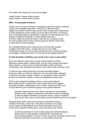 dai a todos, dai a todos a luz que não se apaga.

Amém! Amém! Amém! Amém! Amém!
Amém! Amém! Amém! Amém! Amém!

0825 – Proclamação da Páscoa

Exulte o céu e os anjos triunfantes, mensageiros de Deus, desçam cantando;
Façam soar trombetas fulgurante, a vitória de um Rei anunciado
Alegrem-se também a terra amiga, que em meio a tantas luzes resplandece;
E vendo dissipar-se a treva antiga, ao sol do eterno Rei brilha e se aquece.
Que a mãe igreja alegre-se igualmente, erguendo as velas desse povo novo,
Escutem reboando de repente, o aleluia cantado pelo povo.
O Senhor esteja convosco.Ele está no meio de nos. Corações ao alto.
O nosso coração está em Deus. Demos graças ao Senhor nosso Deus
É nosso dever e nossa salvação

Sim verdadeiramente é bom e justo cantar ao Pai de todo coração;
E celebrar Seu Filho Cristo, tornado para nos um novo Adão.
Foi Ele quem pagou do outro a culpa, quando por nos a morte se entregou.
Para apagar o antigo documento, na cruz todo o Seu sangue deramou.

Ó noite de alegria verdadeira, que une de novo o céu e a terra inteira

Pois, eis a Páscoa, nossa festa, em que o Real cordeiro se imolou.
Marcando nossas portas, nossas almas, com seu divino sangue nos salvou
Esta é Senhor, a noite em que do Egito retirastes os filhos de Israel,
Transpondo o mar Vermelho a pé enxuto, rumo à terra onde corre leite e mel

O noite em que a coluna luminosa as trevas do pecado dissipou,
E aos que crêem no Cristo em toda terra, em novo povo eleito congregou.
Ó noite em que Jesus rompeu o inferno, ao ressurgir da morte vencedor;
De que nos valeria ter nascido, se não nos resgatasse em Seu amor.

Ó Deus com estupenda caridade vemos no nosso gesto fulgurar;
Não hesitais em dar o próprio Filho, para a culpa dos servos resgatar.
Ó pecado de Adão, indispensável, pois o Cristo o dissolve em Seu amor.
Ó culpa tão feliz que há merecido a graça de tão grande Redentor.

       Pois esta noite lava todo crime, liberta o pecador de seus grilhões,
       Dissipa o ódio e dobra os poderosos, enche de luz e paz os corações.
       Ó noite de alegria verdadeira que prostra o faraó, e ergue os hebreus,
       Que une de novo o céu e a terra inteira, pondo na treva humana a luz de Deus.

Na graça desta noite o vosso povo acende um sacrifício de louvor;
Acolhei ó Pai Santo, o fogo novo: não perde a dividir-se o seu fulgor.
A cera virgem da abelha generosa ao Cristo ressurgido trouxe a luz.
Eis de novo a coluna luminosa, que o vosso povo para o céu conduz.

       O círio que acendeu em nossas velas possa esta noite toda fulgurar;
       Misture sua luz à das estrelas, cintile quando o dia despontar.
       Que ele possa agradar-vos como o Filho, que triunfou da morte e vence o mal.
       Deus que ascende no seu brilho, e um dia voltará sol triunfal.
 
