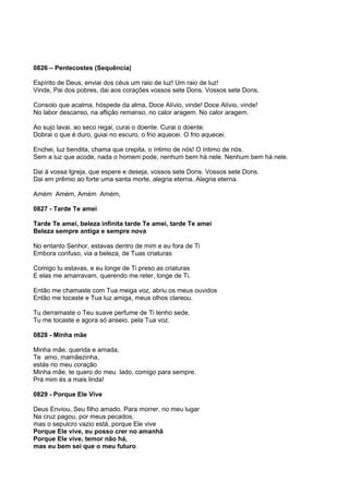 0826 – Pentecostes (Sequência)

Espírito de Deus, enviai dos céus um raio de luz! Um raio de luz!
Vinde, Pai dos pobres, dai aos corações vossos sete Dons. Vossos sete Dons.

Consolo que acalma, hóspede da alma, Doce Alívio, vinde! Doce Alívio, vinde!
No labor descanso, na aflição remanso, no calor aragem. No calor aragem.

Ao sujo lavai, ao seco regai, curai o doente. Curai o doente.
Dobrai o que é duro, guiai no escuro, o frio aquecei. O frio aquecei.

Enchei, luz bendita, chama que crepita, o íntimo de nós! O íntimo de nós.
Sem a luz que acode, nada o homem pode, nenhum bem há nele. Nenhum bem há nele.

Dai à vossa Igreja, que espere e deseja, vossos sete Dons. Vossos sete Dons.
Dai em prêmio ao forte uma santa morte, alegria eterna. Alegria eterna.

Amém Amém, Amém Amém,

0827 - Tarde Te amei

Tarde Te amei, beleza infinita tarde Te amei, tarde Te amei
Beleza sempre antiga e sempre nova

No entanto Senhor, estavas dentro de mim e eu fora de Ti
Embora confuso, via a beleza, de Tuas criaturas

Comigo tu estavas, e eu longe de Ti preso as criaturas
E elas me amarravam, querendo me reter, longe de Ti.

Então me chamaste com Tua meiga voz, abriu os meus ouvidos
Então me tocaste e Tua luz amiga, meus olhos clareou.

Tu derramaste o Teu suave perfume de Ti tenho sede.
Tu me tocaste e agora só anseio, pela Tua voz.

0828 - Minha mãe

Minha mãe, querida e amada,
Te amo, mamãezinha,
estás no meu coração
Minha mãe, te quero do meu lado, comigo para sempre.
Prá mim és a mais linda!

0829 - Porque Ele Vive

Deus Enviou, Seu filho amado. Para morrer, no meu lugar
Na cruz pagou, por meus pecados,
mas o sepulcro vazio está, porque Ele vive
Porque Ele vive, eu posso crer no amanhã
Porque Ele vive, temor não há,
mas eu bem sei que o meu futuro
 