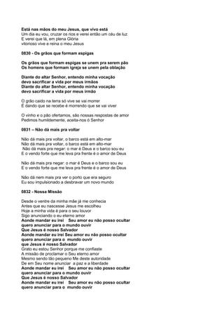 Está nas mãos do meu Jesus, que vivo está
Um dia eu vou, cruzar os rios e verei então um céu de luz
E verei que lá, em plena Glória
vitorioso vive e reina o meu Jesus

0830 - Os grãos que formam espigas

Os grãos que formam espigas se unem pra serem pão
Os homens que formam igreja se unem pela oblação

Diante do altar Senhor, entendo minha vocação
devo sacrificar a vida por meus irmãos
Diante do altar Senhor, entendo minha vocação
devo sacrificar a vida por meus irmão

O grão caido na terra só vive se vai morrer
É dando que se recebe é morrendo que se vai viver

O vinho e o pão ofertamos, são nossas respostas de amor
Pedimos humildemente, aceita-nos ó Senhor

0831 – Não dá mais pra voltar

Não dá mais pra voltar, o barco está em alto-mar
Não dá mais pra voltar, o barco está em alto-mar
Não dá mais pra negar: o mar é Deus e o barco sou eu
E o vendo forte que me leva pra frente é o amor de Deus

Não dá mais pra negar: o mar é Deus e o barco sou eu
E o vendo forte que me leva pra frente é o amor de Deus

Não dá nem mais pra ver o porto que era seguro
Eu sou impulsionado a desbravar um novo mundo

0832 - Nossa Missão

Desde o ventre da minha mãe já me conhecia
Antes que eu nascesse Jesus me escolheu
Hoje a minha vida é para o seu louvor
Sigo anunciando o eu eterno amor
Aonde mandar eu irei Seu amor eu não posso ocultar
quero anunciar para o mundo ouvir
Que Jesus é nosso Salvador
Aonde mandar eu irei Seu amor eu não posso ocultar
quero anunciar para o mundo ouvir
que Jesus é nosso Salvador
Grato eu estou Senhor porque me confiaste
A missão de proclamar o Seu eterno amor
Mesmo sendo tão pequeno Me deste autoridade
De em Seu nome anunciar a paz e a liberdade
Aonde mandar eu irei Seu amor eu não posso ocultar
quero anunciar para o mundo ouvir
Que Jesus é nosso Salvador
Aonde mandar eu irei Seu amor eu não posso ocultar
quero anunciar para o mundo ouvir
 