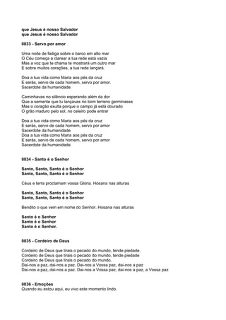 que Jesus é nosso Salvador
que Jesus é nosso Salvador

0833 - Servo por amor

Uma noite de fadiga sobre o barco em alto mar
O Céu começa a clarear a tua rede está vazia
Mas a voz que te chama te mostrará um outro mar
E sobre muitos corações, a tua rede lançará.

Doa a tua vida como Maria aos pés da cruz
E serás, servo de cada homem, servo por amor.
Sacerdote da humanidade

Caminhavas no silêncio esperando além da dor
Que a semente que tu lançavas no bom terreno germinasse
Mas o coração exulta porque o campo já está dourado
O grão maduro pelo sol, no celeiro pode entrar

Doa a tua vida como Maria aos pés da cruz
E serás, servo de cada homem, servo por amor
Sacerdote da humanidade
Doa a tua vida como Maria aos pés da cruz
E serás, servo de cada homem, servo por amor
Sacerdote da humanidade


0834 - Santo é o Senhor

Santo, Santo, Santo é o Senhor
Santo, Santo, Santo é o Senhor

Céus e terra proclamam vossa Glória. Hosana nas alturas

Santo, Santo, Santo é o Senhor
Santo, Santo, Santo é o Senhor

Bendito o que vem em nome do Senhor. Hosana nas alturas

Santo é o Senhor
Santo é o Senhor
Santo é o Senhor.


0835 - Cordeiro de Deus

Cordeiro de Deus que tirais o pecado do mundo, tende piedade.
Cordeiro de Deus que tirais o pecado do mundo, tende piedade
Cordeiro de Deus que tirais o pecado do mundo.
Dai-nos a paz, dai-nos a paz. Dai-nos a Vossa paz, dai-nos a paz
Dai-nos a paz, dai-nos a paz. Dai-nos a Vossa paz, dai-nos a paz, a Vossa paz


0836 - Emoções
Quando eu estou aqui, eu vivo este momento lindo.
 