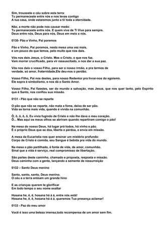 Sim, trouxeste o céu sobre esta terra:
Tu permaneceste entre nós e nos levas contigo
A tua casa, onde estaremos junto a ti/ toda a eternidade.

Não, a morte não pode nos causar medo:
Tu permaneceste entre nós. E quem vive de Ti Vive para sempre.
Deus entre nós, Deus para nós, Deus em meio a nós.

0130- Pão e Vinho, Pai poremos

Pão e Vinho, Pai poremos, nesta mesa uma vez mais,
e um pouco do que temos, pelo muito que nos dais.

Vós nos dais Jesus, o Cristo. Mas o Cristo, o que nos faz.
Vem morrer crucificado, para vir ressuscitado, e nos dar a sua paz.

Vós nos dais o vosso Filho, para ser o nosso irmão, e pra termos de
verdade, só amor, fraternidade,Ele deu-nos o perdão.

Vosso Filho, Pai nos destes, para nosso Redentor pra livrar-nos do egoísmo.
Ele sopra é simbolismo, e nos dá o Santo Amor.

Vosso Filho, Pai fizestes, ser do mundo a salvação, mas Jesus, que nos quer tanto, pelo Espírito
que é Santo, nos confiou sua missão.

0131 - Pão que não se reparte

O pão que não se reparte, não mata a fome, deixa de ser pão.
Vida se torna mais vida, quando é vivida na comunhão.

Ô, ô, ô, ô, ô, Eu vivia fugindo de Cristo e não lhe dava o meu coração.
Ô... Mas aqui os meus olhos se abriram quando repartiram comigo o pão!

Na mesa do nosso Deus, há lugar prá todos, há vinho e pão.
É o próprio Deus que se doa, liberta e perdoa, e envia em missão.

A mesa da Eucaristia nos quer ensinar um mistério profundo:
Corpo de Cristo é comida, seu Sangue é bebida pra vida do mundo.

Na mesa o pão partilhado, é fonte de vida, de amor, comunhão.
Sinal que a vida é serviço, real compromisso de libertação.

São partes deste caminho, chamado e proposta, resposta e missão.
Deus caminha com a gente, lançando a semente de ressurreição

0132 – Santo Deus menino

Santo, santo, santo, Deus menino.
O céu e a terra entoam um grande hino

E as crianças querem te glorificar
Em todo tempo o seu nome exaltar

Hosana he, ê, ê, hosana há á á, entre nós está!
Hosana he, ê, ê, hosana há á á, queremos Tua presença aclamar!

0133 - Paz do meu amor

Você é isso uma beleza imensa,toda recompensa de um amor sem fim.
 