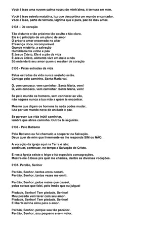 Você é isso uma nuvem calma nocéu de minh'alma, é ternura em mim.

Você é isso estrela matutina, luz que descortina um mundo encantador.
Você é isso, parto de ternura, lágrima que é pura, paz do meu amor.

0134 – De coração

Tão distante e tão próximo tão oculto e tão claro.
Ele é o princípio de um plano de amor
O próprio amor encerrado no altar
Presença doce, incomparável
Grande mistério, a salvação
Humildemente vinho e pão
É Jesus Cristo, Ele é o pão da vida
É Jesus Cristo, alimento vivo em meio a nós
Só entenderá seu amor quem o receber de coração

0135 - Pelas estradas da vida

Pelas estradas da vida nunca sozinho estás.
Contigo pelo caminho. Santa Maria vai.

Ó, vem conosco, vem caminhar, Santa Maria, vem!
Ó, vem conosco, vem caminhar, Santa Maria, vem!

Se pelo mundo os homens, sem conhecer-se vão,
não negues nunca a tua mão a quem te encontrar.

Mesmo que digam os homens tu nada podes mudar,
luta por um mundo novo de unidade e paz.

Se parecer tua vida inútil caminhar,
lembra que abres caminho. Outros te seguirão.

0136 - Pelo Batismo

Pelo Batismo eu fui chamado a cooperar na Salvação.
Deus quer de mim que livremente eu lhe responda SIM ou NÃO.

A vocação da Igreja aqui na Terra é isto:
continuar, continuar, no tempo a Salvação de Cristo.

E nesta Igreja existe o leigo e há especiais consagrações.
Mostra-me ó Deus pra qual me chamas, dentre as diversas vocações.

0137- Perdão, Senhor

Perdão, Senhor, tantos erros cometi.
Perdão, Senhor, tantas vezes me omiti.

Perdão, Senhor, pelos males que causei,
pelas coisas que falei, pelo irmão que eu julguei

Piedade, Senhor! Tem piedade, Senhor!
Meu pecado vem lavar com seu amor.
Piedade, Senhor! Tem piedade, Senhor!
E liberta minha alma para o amor.

Perdão, Senhor, porque sou tão pecador.
Perdão, Senhor, sou pequeno e sem valor.
 