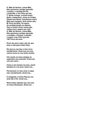H: Mãe do Senhor, nossa Mãe,
Nós queremos contigo aprender
a justiça, a vontade do Pai,
e entender o Teu Filho que diz:
T: Senta comigo, à minha mesa.
Nutre a esperança, reúne os irmãos.
Planta meu Reino, transforma a terra
Mais que coragem, tens minha mão.
M: Povo de Deus, foi assim:
da verdade jamais se afastou.
Veio a morte e ficou nosso pão,
visitou-nos e espera por nós!
H: Mãe do Senhor, nossa Mãe,
Nós queremos contigo aprender
a verdade, a firmeza, o perdão
e seguir o teu Filho que diz:
140- Prova de amor

Prova de amor maior não há, que
doar a vida pelo irmão! (bis)

Eis que eu vos dou o meu novo
mandamento: Amai-vos uns aos
outros como eu vos tenho amado.

Vós sereis os meus amigos se
seguirdes meu preceito: Amai-vos
uns aos outro...

Como o pai sempre me ama, assim
também eu vos amei. Amai-vos...

Permanecei no meu amor e segui
meu mandamento: Amai-vos...

E chegando a minha Páscoa vos
amei até o fim. Amai-vos...

Nisto todos saberão que vós sois
os meus discípulos: Amai-vos...
 