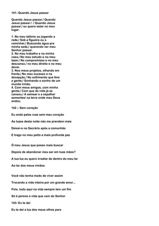 141- Quando Jesus passar

Quando Jesus passar./ Quando
Jesus passar./ ./ Quando Jesus
passar,/ eu quero estar no meu
lugar.

1. No meu telônio ou jogando a
rede,/ Sob a figueira ou a
caminhar,/ Buscando água pra
minha sede,/ querendo ver meu
Senhor passar.
2. No meu trabalho e na minha
casa,/ No meu estudo e no meu
lazer,/ No compromisso e no meu
descanso./ no meu direito e no meu
dever.
3. Nos meus projetos, olhando em
frente,/ No meu sucesso e na
decepção,/ No sofrimento que fere
a gente,/ Sonhando o sonho de um
mundo irmão.
4. Com meus amigos, com minha
gente,/ Com que da vida já se
cansou,/ A semear e a espalhar
sementes/ na terra onde meu Deus
andou.

142 – Sem coração

Eu ando pelas ruas sem meu coração

As luzes desta noite não me prendem mais

Deixei-o no Sacrário após a comunhão

E trago no meu peito a mais profunda paz


Ó meu Jesus que posso mais buscar

Depois de abandonar meu ser em tuas mãos?

A tua luz eu quero irradiar de dentro do meu lar

Ao lar dos meus irmãos


Você não tenha medo de viver assim

Trocando a vida inteira por um grande amor...

Pois, tudo aqui na vida sempre tem um fim

Só é perene a vida que vem do Senhor

143- Eu te dei

Eu te dei a luz dos meus olhos para
 