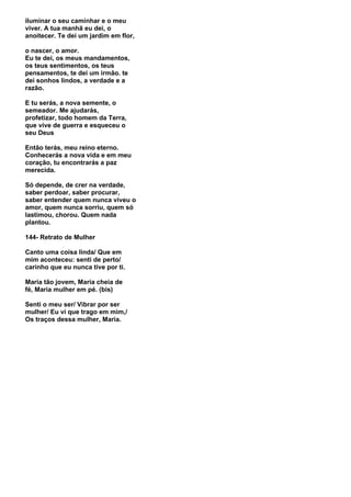 iluminar o seu caminhar e o meu
viver. A tua manhã eu dei, o
anoitecer. Te dei um jardim em flor,

o nascer, o amor.
Eu te dei, os meus mandamentos,
os teus sentimentos, os teus
pensamentos, te dei um irmão. te
dei sonhos lindos, a verdade e a
razão.

E tu serás, a nova semente, o
semeador. Me ajudarás,
profetizar, todo homem da Terra,
que vive de guerra e esqueceu o
seu Deus

Então terás, meu reino eterno.
Conhecerás a nova vida e em meu
coração, tu encontrarás a paz
merecida.

Só depende, de crer na verdade,
saber perdoar, saber procurar,
saber entender quem nunca viveu o
amor, quem nunca sorriu, quem só
lastimou, chorou. Quem nada
plantou.

144- Retrato de Mulher

Canto uma coisa linda/ Que em
mim aconteceu: senti de perto/
carinho que eu nunca tive por ti.

Maria tão jovem, Maria cheia de
fé, Maria mulher em pé. (bis)

Senti o meu ser/ Vibrar por ser
mulher/ Eu vi que trago em mim,/
Os traços dessa mulher, Maria.
 