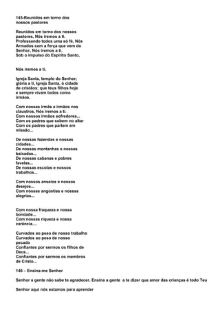 145-Reunidos em torno dos
nossos pastores

Reunidos em torno dos nossos
pastores, Nós iremos a ti.
Professando todos uma só fé, Nós
Armados com a força que vem do
Senhor, Nós iremos a ti.
Sob o impulso do Espírito Santo,


Nós iremos a ti.

Igreja Santa, templo do Senhor;
glória a ti, Igreja Santa, ó cidade
de cristãos; que teus filhos hoje
e sempre vivam todos como
irmãos.

Com nossas irmãs e irmãos nos
claustros, Nós iremos a ti.
Com nossos irmãos sofredores...
Com os padres que sobem no altar
Com os padres que partem em
missão...

De nossas fazendas e nossas
cidades...
De nossas montanhas e nossas
baixadas...
De nossas cabanas e pobres
favelas...
De nossas escolas e nossos
trabalhos...

Com nossos anseios e nossos
desejos...
Com nossas angústias e nossas
alegrias...


Com nossa fraqueza e nossa
bondade...
Com nossas riqueza e nossa
carência....

Curvados ao peso de nosso trabalho
Curvados ao peso de nosso
pecado
Confiantes por sermos os filhos de
Deus...
Confiantes por sermos os membros
de Cristo...

146 – Ensina-me Senhor

Senhor a gente não sabe te agradecer. Ensina a gente a te dizer que amor das crianças é todo Teu

Senhor aqui nós estamos para aprender
 