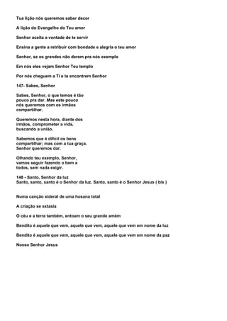 Tua lição nós queremos saber decor

A lição do Evangelho do Teu amor

Senhor aceita a vontade de te servir

Ensina a gente a retribuir com bondade e alegria o teu amor

Senhor, se os grandes não derem pra nós exemplo

Em nós eles vejam Senhor Teu templo

Por nós cheguem a Ti e te encontrem Senhor

147- Sabes, Senhor

Sabes, Senhor, o que temos é tão
pouco pra dar. Mas este pouco
nós queremos com os irmãos
compartilhar.

Queremos nesta hora, diante dos
irmãos, comprometer a vida,
buscando a união.

Sabemos que é difícil os bens
compartilhar; mas com a tua graça.
Senhor queremos dar.

Olhando teu exemplo, Senhor,
vamos seguir fazendo o bem a
todos, sem nada exigir.

148 - Santo, Senhor da luz
Santo, santo, santo é o Senhor da luz. Santo, santo é o Senhor Jesus ( bis )


Numa canção sideral de uma hosana total

A criação se extasia

O céu e a terra também, entoam o seu grande amém

Bendito é aquele que vem, aquele que vem, aquele que vem em nome da luz

Bendito é aquele que vem, aquele que vem, aquele que vem em nome da paz

Nosso Senhor Jesus
 