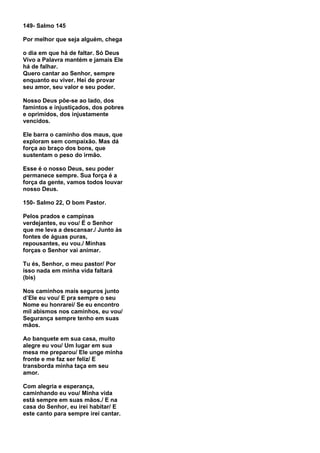 149- Salmo 145

Por melhor que seja alguém, chega

o dia em que há de faltar. Só Deus
Vivo a Palavra mantém e jamais Ele
há de falhar.
Quero cantar ao Senhor, sempre
enquanto eu viver. Hei de provar
seu amor, seu valor e seu poder.

Nosso Deus põe-se ao lado, dos
famintos e injustiçados, dos pobres
e oprimidos, dos injustamente
vencidos.

Ele barra o caminho dos maus, que
exploram sem compaixão. Mas dá
força ao braço dos bons, que
sustentam o peso do irmão.

Esse é o nosso Deus, seu poder
permanece sempre. Sua força é a
força da gente, vamos todos louvar
nosso Deus.

150- Salmo 22, O bom Pastor.

Pelos prados e campinas
verdejantes, eu vou/ É o Senhor
que me leva a descansar./ Junto às
fontes de águas puras,
repousantes, eu vou./ Minhas
forças o Senhor vai animar.

Tu és, Senhor, o meu pastor/ Por
isso nada em minha vida faltará
(bis)

Nos caminhos mais seguros junto
d’Ele eu vou/ E pra sempre o seu
Nome eu honrarei/ Se eu encontro
mil abismos nos caminhos, eu vou/
Segurança sempre tenho em suas
mãos.

Ao banquete em sua casa, muito
alegre eu vou/ Um lugar em sua
mesa me preparou/ Ele unge minha
fronte e me faz ser feliz/ E
transborda minha taça em seu
amor.

Com alegria e esperança,
caminhando eu vou/ Minha vida
está sempre em suas mãos./ E na
casa do Senhor, eu irei habitar/ E
este canto para sempre irei cantar.
 