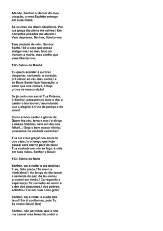 Atende, Senhor o clamor do meu
coração, o meu Espírito entrego
em suas mãos.

Às ocultas me dizem blasfêmia. Por
tua graça tão plena me salves./ Em
correntes pesadas me ataram./
Vem depressa, Senhor, libertar-me.

Tem piedade de mim, Senhor
Santo./ Sê a casa que possa
abrigar-me./ ao meu lado só
tramam a morte, mas confio que
vens libertar-me.

152- Salmo da Manhã

Eu quero acordar a aurora,/
despertar, cantando, o coração,
prá elevar ao céu meu canto,/ e
ao Deus Santo fazer louvação: o
amor que nós renova, é hoje
prova da ressurreição!

Se já cedo nos sacia/ Tua Palavra,
ó Senhor, passaremos todo o dia/ a
cantar o teu louvor,/ anunciando
que a alegria/ é fruto da justiça e do
amor!

Como é bom cantar a glória/ de
Quem fez céu, terra e mar,/ e dirige
a nossa história,/ sem um dia nos
faltar!.../ Seja o bem nossa vitória,/
possamos na verdade caminhar!

Tua luz e tua graça/ nos envia lá
dos céus,/ e o tempo que hoje
passa/ será eterno para os teus!
Tua vontade em nós se faça: é vida
em tuas mãos, Senhor e Deus!

153- Salmo da Noite

Senhor, cai a noite/ o dia declina,/
E eu, feito prece,/ Te elevo a
minh'alma! / Ao longo do dia lancei
a semente da paz, do teu reino,/
procurei ser irmão./ Carregando a
esperança,/ fiz caminho ao amor/ e
a dor dos pequenos,/ dos pobres,
sofridos,/ Foi em mim o teu grito!

Senhor, cai a noite: ó cuida dos
teus!/ Em ti confiamos, pois Tu
és nosso Deus! (bis)

Senhor, não permitas/ que a luta
me canse/ mas torna fecundo/ o
 