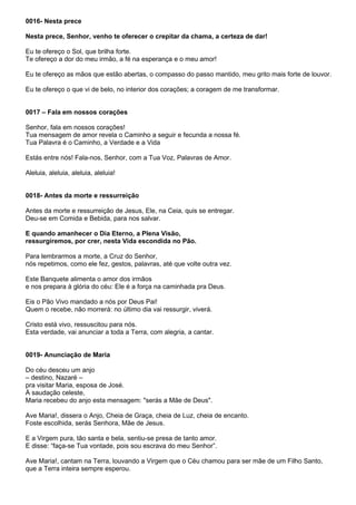 0016- Nesta prece

Nesta prece, Senhor, venho te oferecer o crepitar da chama, a certeza de dar!

Eu te ofereço o Sol, que brilha forte.
Te ofereço a dor do meu irmão, a fé na esperança e o meu amor!

Eu te ofereço as mãos que estão abertas, o compasso do passo mantido, meu grito mais forte de louvor.

Eu te ofereço o que vi de belo, no interior dos corações; a coragem de me transformar.


0017 – Fala em nossos corações

Senhor, fala em nossos corações!
Tua mensagem de amor revela o Caminho a seguir e fecunda a nossa fé.
Tua Palavra é o Caminho, a Verdade e a Vida

Estás entre nós! Fala-nos, Senhor, com a Tua Voz, Palavras de Amor.

Aleluia, aleluia, aleluia, aleluia!


0018- Antes da morte e ressurreição

Antes da morte e ressurreição de Jesus, Ele, na Ceia, quis se entregar.
Deu-se em Comida e Bebida, para nos salvar.

E quando amanhecer o Dia Eterno, a Plena Visão,
ressurgiremos, por crer, nesta Vida escondida no Pão.

Para lembrarmos a morte, a Cruz do Senhor,
nós repetimos, como ele fez, gestos, palavras, até que volte outra vez.

Este Banquete alimenta o amor dos irmãos
e nos prepara à glória do céu: Ele é a força na caminhada pra Deus.

Eis o Pão Vivo mandado a nós por Deus Pai!
Quem o recebe, não morrerá: no último dia vai ressurgir, viverá.

Cristo está vivo, ressuscitou para nós.
Esta verdade, vai anunciar a toda a Terra, com alegria, a cantar.


0019- Anunciação de Maria

Do céu desceu um anjo
– destino, Nazaré –
pra visitar Maria, esposa de José.
À saudação celeste,
Maria recebeu do anjo esta mensagem: "serás a Mãe de Deus".

Ave Maria!, dissera o Anjo, Cheia de Graça, cheia de Luz, cheia de encanto.
Foste escolhida, serás Senhora, Mãe de Jesus.

E a Virgem pura, tão santa e bela, sentiu-se presa de tanto amor.
E disse: “faça-se Tua vontade, pois sou escrava do meu Senhor”.

Ave Maria!, cantam na Terra, louvando a Virgem que o Céu chamou para ser mãe de um Filho Santo,
que a Terra inteira sempre esperou.
 