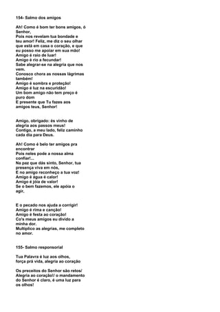 154- Salmo dos amigos

Ah! Como é bom ter bons amigos, ó
Senhor,
Pois nos revelam tua bondade e
teu amor! Feliz, me diz o seu olhar
que está em casa o coração, e que
eu posso me apoiar em sua mão!
Amigo é raio de luar!
Amigo é rio a fecundar!
Sabe alegrar-se na alegria que nos
vem.
Conosco chora as nossas lágrimas
também!
Amigo é sombra e proteção!
Amigo é luz na escuridão!
Um bom amigo não tem preço é
puro dom
E presente que Tu fazes aos
amigos teus, Senhor!


Amigo, obrigado: és vinho de
alegria aos passos meus!
Contigo, a meu lado, feliz caminho
cada dia para Deus.

Ah! Como é belo ter amigos pra
encontrar
Pois neles pode a nossa alma
confiar!...
Na paz que dás sinto, Senhor, tua
presença viva em nós,
E no amigo reconheço a tua voz!
Amigo é água é calor!
Amigo é jóia de valor!
Se o bem fazemos, ele apóia o
agir,


E o pecado nos ajuda a corrigir!
Amigo é rima e canção!
Amigo é festa ao coração!
Co's meus amigos eu divido a
minha dor.
Multiplico as alegrias, me completo
no amor.


155- Salmo responsorial

Tua Palavra é luz aos olhos,
força prá vida, alegria ao coração

Os preceitos do Senhor são retos/
Alegria ao coração!/ o mandamento
do Senhor é claro, é uma luz para
os olhos!
 