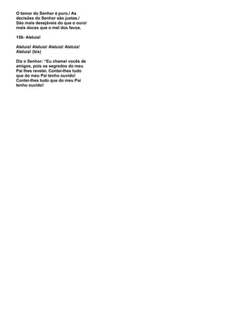 O temor do Senhor é puro./ As
decisões do Senhor são justas./
São mais desejáveis do que o ouro/
mais doces que o mel dos favos.

156- Aleluia!

Aleluia! Aleluia! Aleluia! Aleluia!
Aleluia! (bis)

Diz o Senhor: “Eu chamei vocês de
amigos, pois os segredos do meu
Pai lhes revelei. Contei-lhes tudo
que do meu Pai tenho ouvido!
Contei-lhes tudo que do meu Pai
tenho ouvido!
 