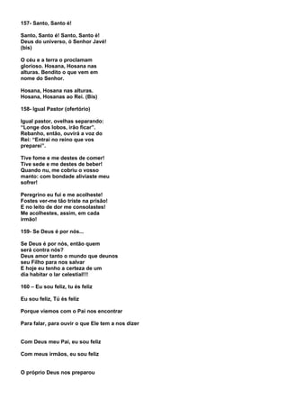 157- Santo, Santo é!

Santo, Santo é! Santo, Santo é!
Deus do universo, ó Senhor Javé!
(bis)

O céu e a terra o proclamam
glorioso. Hosana, Hosana nas
alturas. Bendito o que vem em
nome do Senhor.

Hosana, Hosana nas alturas.
Hosana, Hosanas ao Rei. (Bis)

158- Igual Pastor (ofertório)

Igual pastor, ovelhas separando:
“Longe dos lobos, irão ficar”.
Rebanho, então, ouvirá a voz do
Rei: “Entrai no reino que vos
preparei”.

Tive fome e me destes de comer!
Tive sede e me destes de beber!
Quando nu, me cobriu o vosso
manto: com bondade aliviaste meu
sofrer!

Peregrino eu fui e me acolheste!
Fostes ver-me tão triste na prisão!
E no leito de dor me consolastes!
Me acolhestes, assim, em cada
irmão!

159- Se Deus é por nós...

Se Deus é por nós, então quem
será contra nós?
Deus amor tanto o mundo que deunos
seu Filho para nos salvar
E hoje eu tenho a certeza de um
dia habitar o lar celestial!!!

160 – Eu sou feliz, tu és feliz

Eu sou feliz, Tú és feliz

Porque viemos com o Pai nos encontrar

Para falar, para ouvir o que Ele tem a nos dizer


Com Deus meu Pai, eu sou feliz

Com meus irmãos, eu sou feliz


O próprio Deus nos preparou
 