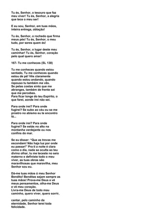 Tu és, Senhor, o tesouro que faz
meu viver! Tu és, Senhor, a alegria
que tece o meu ser!

E eu sou, Senhor, em tuas mãos,
inteira entrega, oblação!

Tu és, Senhor, o rochedo que firma
meus pés! Tu és, Senhor, o meu
tudo, por seres quem és!

Tu és, Senhor, o lugar deste meu
caminhar! Tu és, Senhor, coração
pelo qual quero amar!

167- Tu me conheces (SL 138)

Tu me conheces quando estou
sentado, Tu me conheces quando
estou de pé! Vês claramente
quando estou andando, quando
repouso tu também me vês.
Se pelas costas sinto que me
abranges, também de frente sei
que me percebes.
Para ficar longe do teu Espírito, o
que farei, aonde irei não sei.

Para onde irei? Para onde
fugirei? Se subo ao céu ou se me
prostro no abismo eu te encontro
lá...

Para onde irei? Para onde
fugirei? Se estás no alto na
montanha verdejante ou nos
confins do mar.

Se eu disser: “Que as trevas me
escondam! Não haja luz por onde
eu passar!” Pra ti a noite é clara
como o dia, nada se oculta ao teu
divino olhar, tu me teceste no seio
materno e definiste todo o meu
viver, as tuas obras são
maravilhosas que maravilha, meu
Senhor sou eu.

Dá-me tuas mãos ó meu Senhor
Bendito! Benditas sejam sempre as
tuas mãos! Prova-me Deus e vê
meus pensamentos, olha-me Deus
e vê meu coração.
Livra-me Deus de todo mau
caminho, quero viver, quero sorrir,

cantar, pelo caminho da
eternidade, Senhor terei toda
felicidade.
 
