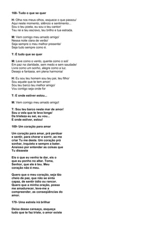 168- Tudo o que se quer

H: Olha nos meus olhos, esquece o que passou/
Aqui neste momento, silêncio e sentimento...
Sou o teu poeta, eu sou o teu cantor/
Teu rei e teu escravo, teu brilho e tua estrada.

M: Vem comigo meu amado amigo/
Nessa noite clara de verão/
Seja sempre o meu melhor presente/
Seja tudo sempre como é.

T: É tudo que se quer

M: Leve como o vento, quente como o sol/
Em paz na claridade, sem medo e sem saudade/
Livre como um sonho, alegre como a luz.
Desejo e fantasia, em plena harmonia/

H: Eu sou teu homem sou teu pai, teu filho/
Sou aquele que te tem amor/
Sou teu barco teu melhor amigo/
Vou contigo seja onde for

T: E onde estiver estou...

M: Vem comigo meu amado amigo!

T: Sou teu barco neste mar de amor/
Sou a vela que te leva longe/
Da tristeza eu sei, eu vou...
E onde estiver, estou!

169- Um coração para amar

Um coração para amar, prá perdoar
e sentir, para chorar e sorrir, ao me
criar Tu me deste. Um coração prá
sonhar, inquieto e sempre a bater.
Ansioso por entender as coisas que
Tu disseste

Eis o que eu venho te dar, eis o
que eu ponho no altar. Toma,
Senhor, que ele é teu. Meu
coração não é meu.

Quero que o meu coração, seja tão
cheio de paz, que não se sinta
capaz, de sentir ódio ou rancor.
Quero que a minha oração, possa
me amadurecer, leve-me a
compreender, as conseqüências do
amor.

170- Uma estrela irá brilhar

Deixa desse cansaço, esqueça
tudo que te faz triste, o amor existe
 