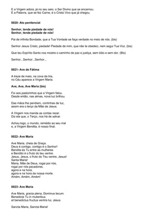 E a Virgem adora, já no seu seio, o Ser Divino que se encarnou.
E a Palavra, que se fez Carne, é o Cristo Vivo que já chegou.


0020- Ato penitencial

Senhor, tende piedade de nós!
Senhor, tende piedade de nós!

Pai de infinita Bondade, que a Tua Vontade se faça verdade no meio de nós. (bis)

Senhor Jesus Cristo, piedade! Piedade de mim, que não te obedeci, nem segui Tua Voz. (bis)

Que teu Espírito Santo nos mostre o caminho de paz e justiça, sem ódio e sem dor. (Bis)

Senhor...Senhor...Senhor...


0021- Ave de Fátima

A treze de maio, na cova da Iria,
no Céu aparece a Virgem Maria.

Ave, Ave, Ave Maria (bis)

Foi aos pastorinhos que a Virgem falou.
Desde então, nas almas, nova luz brilhou.

Das mãos lhe pendiam, continhas de luz,
assim era o terço da Mãe de Jesus.

A Virgem nos manda as contas rezar.
Diz ela que, o Terço, nos há de salvar.

Achou logo, o mundo, remédio ao seu mal
e, a Virgem Bendita, é nosso final.


0022- Ave Maria

Ave Maria, cheia de Graça.
Deus é contigo, contigo é o Senhor!
Bendita és Tu entre as mulheres
e Bendito é o fruto do teu ventre:
Jesus, Jesus, o fruto do Teu ventre, Jesus!
Santa Maria!
Maria, Mãe de Deus, rogai por nós,
rogai por nós pecadores,
agora e na hora,
agora e na hora da nossa morte.
Amém, Amém, Amém!


0023- Ave Maria

Ave Maria, gracia plena, Dominus tecum.
Benedicta Tu in mulieribus
et benedictus fructus ventris tui, Jesus

Sancta Maria, Sancta Maria!
 