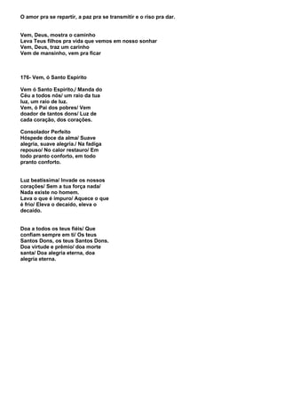O amor pra se repartir, a paz pra se transmitir e o riso pra dar.


Vem, Deus, mostra o caminho
Leva Teus filhos pra vida que vemos em nosso sonhar
Vem, Deus, traz um carinho
Vem de mansinho, vem pra ficar



176- Vem, ó Santo Espírito

Vem ó Santo Espírito,/ Manda do
Céu a todos nós/ um raio da tua
luz, um raio de luz.
Vem, ó Pai dos pobres/ Vem
doador de tantos dons/ Luz de
cada coração, dos corações.

Consolador Perfeito
Hóspede doce da alma/ Suave
alegria, suave alegria./ Na fadiga
repouso/ No calor restauro/ Em
todo pranto conforto, em todo
pranto conforto.


Luz beatíssima/ Invade os nossos
corações/ Sem a tua força nada/
Nada existe no homem.
Lava o que é impuro/ Aquece o que
é frio/ Eleva o decaído, eleva o
decaído.


Doa a todos os teus fiéis/ Que
confiam sempre em ti/ Os teus
Santos Dons, os teus Santos Dons.
Doa virtude e prêmio/ doa morte
santa/ Doa alegria eterna, doa
alegria eterna.
 