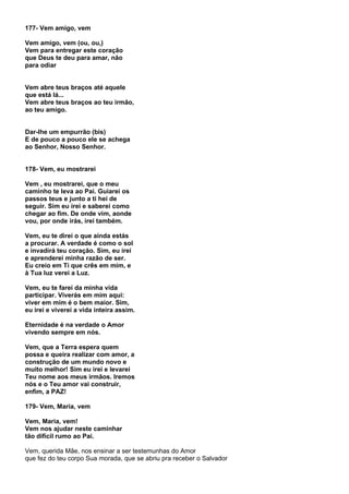 177- Vem amigo, vem

Vem amigo, vem (ou, ou,)
Vem para entregar este coração
que Deus te deu para amar, não
para odiar


Vem abre teus braços até aquele
que está lá...
Vem abre teus braços ao teu irmão,
ao teu amigo.


Dar-lhe um empurrão (bis)
E de pouco a pouco ele se achega
ao Senhor, Nosso Senhor.


178- Vem, eu mostrarei

Vem , eu mostrarei, que o meu
caminho te leva ao Pai. Guiarei os
passos teus e junto a ti hei de
seguir. Sim eu irei e saberei como
chegar ao fim. De onde vim, aonde
vou, por onde irás, irei também.

Vem, eu te direi o que ainda estás
a procurar. A verdade é como o sol
e invadirá teu coração. Sim, eu irei
e aprenderei minha razão de ser.
Eu creio em Ti que crês em mim, e
à Tua luz verei a Luz.

Vem, eu te farei da minha vida
participar. Viverás em mim aqui:
viver em mim é o bem maior. Sim,
eu irei e viverei a vida inteira assim.

Eternidade é na verdade o Amor
vivendo sempre em nós.

Vem, que a Terra espera quem
possa e queira realizar com amor, a
construção de um mundo novo e
muito melhor! Sim eu irei e levarei
Teu nome aos meus irmãos. Iremos
nós e o Teu amor vai construir,
enfim, a PAZ!

179- Vem, Maria, vem

Vem, Maria, vem!
Vem nos ajudar neste caminhar
tão difícil rumo ao Pai.

Vem, querida Mãe, nos ensinar a ser testemunhas do Amor
que fez do teu corpo Sua morada, que se abriu pra receber o Salvador
 