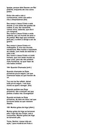 Igrejas, porque dele fizeram um Rei
potente, enquanto ele vive como
pobre.

Entre nós está e não o
conhecemos, entre nós está e
nós o desprezamos (bis)

Seu nome é Jesus Cristo e está
doente. E vive atrás das grades da
cadeia. E nós, tão raramente,
vamos vê-lo; sabendo, que ele é
um marginal.
Seu nome é Jesus Cristo e anda
sedento, por um mundo de amor e
de justiça. Mas logo que contesta
pela paz, a ordem o obriga a ser da
guerra.

Seu nome é Jesus Cristo e é
maltrapilho. E vive nos imundo
meretrícios. Mas muitos o expulsam
da cidade, com medo de estender a
mão a ele.
Seu nome é Jesus Cristo e é todo
homem, que vive neste mundo ou
quer viver; para ele não existem
mais fronteiras: só quer fazer de
nós todos irmãos!

184- Quando Chamaste (entr.)

Quando chamaste os Doze
primeiros pra te seguir,/ sei que
chamavas todos os que haviam de
vir.

Tua voz me fez refletir, deixei
tudo pra te seguir, / nos teus
mares eu quero navegar. (bis)

Quando pediste aos Doze
primeiros: Ide e ensinai!/ sei que
pedias a todos nós: Evangelizai!

Quando enviaste os Doze
primeiros, de dois em dois,/ sei que
enviavas todos os que viessem
depois.

185- Muitos grãos de trigo (ofert.)

Muitos grãos de trigo se tornaram
pão;/ hoje são teu Corpo, ceia e
comunhão./ Muitos grãos de trigo
se tornaram pão.

Toma, Senhor, nossa vida em
ação, / para mudá-la em fruto e
 