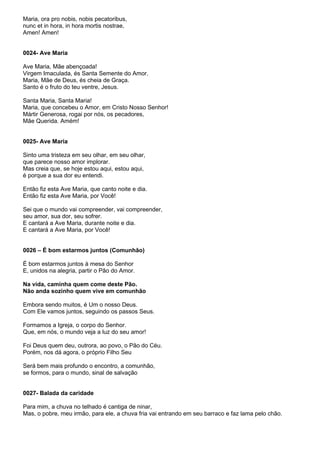 Maria, ora pro nobis, nobis pecatoribus,
nunc et in hora, in hora mortis nostrae,
Amen! Amen!


0024- Ave Maria

Ave Maria, Mãe abençoada!
Virgem Imaculada, és Santa Semente do Amor.
Maria, Mãe de Deus, és cheia de Graça.
Santo é o fruto do teu ventre, Jesus.

Santa Maria, Santa Maria!
Maria, que concebeu o Amor, em Cristo Nosso Senhor!
Mártir Generosa, rogai por nós, os pecadores,
Mãe Querida. Amém!


0025- Ave Maria

Sinto uma tristeza em seu olhar, em seu olhar,
que parece nosso amor implorar.
Mas creia que, se hoje estou aqui, estou aqui,
é porque a sua dor eu entendi.

Então fiz esta Ave Maria, que canto noite e dia.
Então fiz esta Ave Maria, por Você!

Sei que o mundo vai compreender, vai compreender,
seu amor, sua dor, seu sofrer.
E cantará a Ave Maria, durante noite e dia.
E cantará a Ave Maria, por Você!


0026 – É bom estarmos juntos (Comunhão)

É bom estarmos juntos à mesa do Senhor
E, unidos na alegria, partir o Pão do Amor.

Na vida, caminha quem come deste Pão.
Não anda sozinho quem vive em comunhão

Embora sendo muitos, é Um o nosso Deus.
Com Ele vamos juntos, seguindo os passos Seus.

Formamos a Igreja, o corpo do Senhor.
Que, em nós, o mundo veja a luz do seu amor!

Foi Deus quem deu, outrora, ao povo, o Pão do Céu.
Porém, nos dá agora, o próprio Filho Seu

Será bem mais profundo o encontro, a comunhão,
se formos, para o mundo, sinal de salvação


0027- Balada da caridade

Para mim, a chuva no telhado é cantiga de ninar,
Mas, o pobre, meu irmão, para ele, a chuva fria vai entrando em seu barraco e faz lama pelo chão.
 