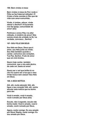 186- Bem vindos à mesa

Bem vindos à mesa do Pai,/ onde o
Filho se faz fraternal refeição!./ É
Cristo a forte comida,/o Pão que dá
vida com amor-comunhão.

Vinde, ó irmãos, adorar, vinde
adorar o Senhor!/ A Eucaristia
nos faz Igreja, comunidade de
amor! (bis)

Partimos o único Pão,/ no altar
refeição, ó mistério de amor!/ Nós
somos sinais de unidade na fé,/ na
verdade, convosco , Senhor!

187- SOU FELIZ EM DEUS

Sou feliz em Deus, Deus que é
amor, sou feliz junto ao irmão.
Sou feliz também quando a
cantar, comunico aos corações.
Tua Paz, Senhor, Fruto do amor
que em mim brotou.

Quero hoje cantar, também
comunicar, que o céu está dentro
de cada um, basta só amar!

Quero ser o sol que brilha lá no
céu! Eu quero ser a luz que o meu
irmão busca sem cessar! Sou feliz
em Deus.

188- A BOA NOTÍCIA

Alô, alô, muita atenção! Alô, alô,
ligue o seu coração! Alô, alô, venha
escutar esta notícia que eu tenho
para dar:

Você é amado, você é amado,
você é amado por Deus (bis)

Escute, não é segredo, escute não
tenha medo: Você é amado, você é
amado, você é amado por Deus.

Agora, cante comigo: Eu sou amado
por Deus! Repita, cante comigo: Eu
sou amado por Deus.
 