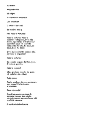 Eu levarei

Alegria levarei

Só alegria

E o irmão que encontrar

Que encontrar

O amor só deixarei

Só deixarei (bis) ||

190- Nada te Perturbe!

Nada te perturbe! Nada te
espante! Tudo passa, Deus não
muda! A paciência tudo alcança,/
Quem tem Deus em sua vida,
nada então lhe falta. Só Deus, só
Deus, Deus lhe basta!

Eleva o pensamento, sobe ao céu,
por nada te angusties!

Nada te perturbe!

De coração segue o Senhor Jesus.
E venha o que vier,

Nada te espante!

Vês a glória do mundo: é a gloria
vã, nada tem de estável.

Tudo passa!

Aspira aos bens do céu, que duram
sem cessar! Fiel e rico em
promessas.

Deus não muda!

Ama-O como merece. Ama-O,
bondade imensa! Mas não há
verdadeiro amor sem confiança e fé
viva! Crê e espera!

A paciência tudo alcança,
 