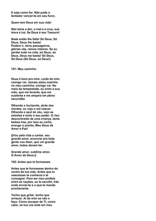 E seja como for, Não pode o
tentador vencer-te em seu furor,

Quem tem Deus em sua vida!

Não teme a dor, o mal e a cruz, sua
treva é luz. Se Deus é seu Tesouro!

Nada então lhe falta! Só Deus, Só
Deus, Deus lhe basta!
Podem ir, bens passageiros,
glórias vãs, reinos inteiros. Se eu
perder tudo na vida, só Deus, só
Deus, Deus me basta! Só Deus,
Só Deus (Só Deus, só Deus!)


191- Meu caminho


Deus é bom pra mim, cuida de mim
comigo vai. Jamais estou sozinho
no meu caminho, comigo vai. No
meio da tempestade, eu sinto a sua
mão, que me levanta, que me
sustenta e me ampara em plena
escuridão

Olhando o horizonte, atrás dos
montes, eu vejo o sol nascer.
Olhando o azul do céu, vejo as
estrelas e sinto o seu poder. O riso
descontraído de uma criança, tanta
beleza traz, por isso eu canto,
enxugo o pranto, Meu Deus de
Amor e Paz!

||Vou pela vida a cantar, seu
grande amor, anunciar pra toda
gente vou dizer, que um grande
amor, todos devem ter.

Grande amor, sublime amor.
O Amor de Deus.||

192- Antes que te formasses

Antes que te formasses dentro do
ventre de tua mãe. Antes que tu
nascesses te conhecia e te
consagrei. Para ser meu profeta
entre as nações, eu te escolhi, Irás
onde enviar-te e o que te mando
proclamarás.

Tenho que gritar, tenho que
arriscar. Ai de mim se não o
faço. Como escapar de Ti, como
calar, se tua voz arde em meu
 