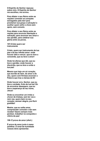 O Espírito do Senhor repousa
sobre mim. O Espírito do Senhor
me escolheu, me enviou.

Para dilatar o seu Reino entre as
nações/ consolar os corações
esmagados pela dor/ para
proclamar sua graça e salvação/ e
acolher quem sofre e chora sem
apoio, sem consolo.

Para dilatar o seu Reino entre as
nações para anunciar libertação e
salvação; para anunciar seu amor e
seu perdão, para celebrar sua
glória entre os povos.

197-Cristo quero ser
instrumento

Cristo, quero ser instrumento de tua
paz e do teu infinito amor: onde
houver ódio e rancor, que eu leve a
concórdia, que eu leve o amor!

Onde há ofensa que dói, que eu
leve o perdão; onde houver a
discórdia, que eu leve a união e
tua paz!

Mesmo que haja um só coração,
que duvide do bem, do amor e do
céu, quero com firmeza anunciar a
Palavra que traz a clareza da fé!

Onde houver erro, Senhor, que eu
leve a verdade, fruto de tua luz! On
de encontrar desespero, que eu
leve a esperança do teu nome,
Jesus!

Onde eu encontrar um irmão a
chorar de tristeza, sem ter voz e
nem vez, quero bem no seu
coração, semear alegria, pra florir
gratidão!

Mestre, que eu saiba amar,
compreender consolar e dar sem
receber! Quero sempre mais
perdoar, trabalhar na conquista e
vitória da paz!

198- É prova de amor (ofert.)

É prova de amor junto à mesa
partilhar. É sinal de humildade
nossos dons apresentar.
 