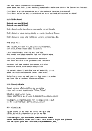Para mim, o vento que assobia é noturna melodia.
Mas o pobre, meu irmão, ouve o vento angustiado, pois o vento, esse malvado, lhe desmancha o barracão.

Como posso ter sono sossegado se, no dia que passou, os meus braços eu cruzei?
Como posso ser feliz se, ao pobre, meu irmão, eu fechei meu coração, meu amor eu recusei?


0028- Belém é aqui

Belém é aqui, aqui é Natal!
Belém é aqui, aqui é Natal!

Belém é aqui, aqui onde estou: na casa vizinha mora o Salvador

Belém é aqui, se habita o amor, se não se recusa, no outro, o Senhor.

Belém é aqui, se existe calor na luta dos homens, combatendo a dor.


0029- Bom José

Olha o que foi, meu bom José, se apaixonar pela donzela,
entre todas, a mais bela de toda a sua Galiléia.

Casar com Débora ou com Sara, meu bom José,
você podia e nada disso acontecia. Mas, você foi amar Maria...

Você podia, simplesmente, ser carpinteiro e trabalhar.
Sem nunca ter que se exilar, que se esconder com Maria.

Meu bom José, você podia ter muitos filhos, com Maria
e seu ofício ensinar, como seu pai sempre fazia.

Por que será, meu bom José, que esse teu pobre Filho, um dia,
andou com estranhas idéias que fizeram chorar Maria?

Me lembro, às vezes, de você, meu bom José, meu pobre amigo,
que desta vida, só queria ser feliz com sua Maria.


0030- Buscai primeiro

Buscai, primeiro, o Reino de Deus e a sua justiça
e tudo mais vos será acrescentado. Aleluia, Aleluia!

Não só de pão o homem viverá,
mas de toda Palavra que procede da boca de Deus. Aleluia, Aleluia!

Se vos perseguem por causa de mim, não esqueçais o porquê:
não é o servo maior que o Senhor. Aleluia, Aleluia!


0031- Caminhada

Alguém chama, Ele me ama e me conduz e me quer feliz.
Ele fala, só escuto, paro mudo. E o que Ele me diz?

“Vem me seguir”, que eu caminho junto com você ao fim.
Depois da caminhada, você é feliz se deixa todas as coisas só por mim, por mim.
Vem me seguir, que o meu caminho é o da porta estreita, sim,
 