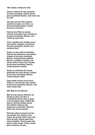199- Cantar a beleza da vida

Cantar a beleza da vida, presente
do amor sem igual: missão do teu
povo escolhido! Senhor, vem livrar-nos
do mal!

Vem dar-nos teu Filho, Senhor,
sustento no pão e no vinho, e a
força do Espírito Santo, unindo
teu povo a caminho.

Falar do teu Filho às nações,
vivendo como Ele viveu: missão do
teu povo escolhido, Senhor, vem
cuidar do que é teu!

Viver o perdão sem medida, servir
sem jamais condenar: missão do
teu povo escolhido, Senhor vem
conosco ficar!

Erguer os que estão humilhados,
doar-se aos pequenos, aos pobres:
missão do teu povo escolhido,
Senhor, nossas forças redobra!
Buscar a verdade, a justiça, nas
trevas brilhar como a luz: missão
do teu povo escolhido, Senhor,
nossos passos conduz!

Andar os caminhos do mundo,
plantando teu reino de paz: missão
do teu povo escolhido, Senhor,
nossos passos refaz!

Fazer deste mundo um só povo,
fraterno, a serviço da vida: missão
do teu povo escolhido, Senhor, vem
nutrir nossa lida!

200- Mãe do Céu Morena

Mãe do céu morena, Senhora da
América Latina. De olhar e
caridade tão divina. De cor igual
a cor de tantas raças. Virgem tão
serena. Senhora destes povos
tão sofridos. Patrona dos
pequenos e oprimidos. Derrama
sobre nós as tuas graças.

Derrama sobre os jovens tua luz,
aos pobres vem mostrar o teu
Jesus. Ao mundo inteiro traz o teu
amor de mãe. Ensina quem tem
tudo a partilhar. Ensina quem tem
pouco a não cansar. E faz o nosso
povo caminhar em paz.
 