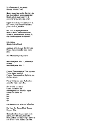 201-Quero ouvir teu apelo,
Senhor (Canto Final)

Quero ouvir teu apelo, Senhor. Ao
teu chamado de amor responder.
Na alegria te quero servir. E
anunciar o teu reino de amor.

E pelo mundo eu vou cantando o
teu amor, pois disponível estou
para servir-te, Senhor.

Dia a dia, tua graça me dás.
Nela se apoia o meu caminhar.
Se estás ao meu lado, Senhor, o
que, então poderei eu temer?...


202- Glória
Glória, Glória! (bis)

A Jesus, o Senhor, o Cordeiro de
Deus. Ao nome sobe todo nome
(bis)

203- Meu coração é para ti


Meu coração é para Ti, Senhor (3
vezes)
Meu coração é para Ti.


Porque Tu me deste a Vida, porque
Tu me deste o existir
Porque Tu me deste o Carinho, me
deste o amor.

Pão e vinho são para Ti, Senhor
A minha vida é para Ti...

204- Como são belos
Como são belos os
mensageiro que anuncia a paz
como são belos os
pés
pés
do
do

mensageiro que anuncia o Senhor

Ele vive, Ele Reina, Ele é Deus e
Senhor (bis)

O meu Senhor chegou com toda
glória, Vivo Ele está, Ele está.
Bem junto a nós seu Corpo Santo a
nos tocar e vivo eu sei, Ele está.
 
