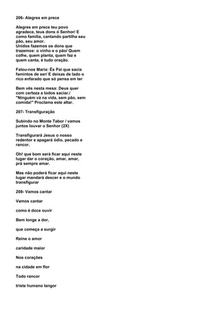 206- Alegres em prece

Alegres em prece teu povo
agradece, teus dons ó Senhor/ E
como família, cantando partilha seu
pão, seu amor.
Unidos fazemos os dons que
trazemos: o vinho e o pão/ Quem
colhe, quem planta, quem faz e
quem canta, é tudo oração.

Falou-nos Maria: És Pai que sacia
famintos de ser/ E deixas de lado o
rico enfarado que só pensa em ter

Bem vês nesta mesa: Deus quer
com certeza a todos saciar./
"Ninguém vá na vida, sem pão, sem
comida!" Proclama este altar.

207- Transfiguração

Subindo no Monte Tabor / vamos
juntos louvar o Senhor (2X)

Transfigurará Jesus o nosso
redentor e apagará ódio, pecado e
rancor.

Oh! que bom será ficar aqui neste
lugar dar o coração, amar, amar,
prá sempre amar.

Mas não poderá ficar aqui neste
lugar mandará descer e o mundo
transfigurar

208- Vamos cantar

Vamos cantar

como é doce ouvir

Bem longe a dor,

que começa a surgir

Reine o amor

caridade maior

Nos corações

na cidade em flor

Todo rancor

triste humano langor
 