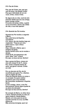 213- Paz de Cristo

Paz, paz de Cristo, paz, paz que
vem do amor, lhe desejo irmão!
Paz que é felicidade de ver em
você, Cristo, nosso irmão.

Se algum dia na vida, você de mim
precisar/ Saiba que sou seu amigo,
pode comigo contar.
O mundo da tantas voltas, a gente
vai se encontrar. Quero nas voltas
da vida, a sua mão apertar!


214- Quando teu Pai revelou

Quando teu Pai revelou o segredo
a Maria
Que, pela forca do Espirito,
conceberia
A ti, Jesus, ela não hesitou logo em
responder: "Faça-se em mim,
pobre serva, o que a Deus
aprouver!
Hoje, imitando a Maria, que e
imagem da Igreja,
Nossa família outra vez te recebe e
deseja,
Cheia de fé, de esperança e de
amor, dizer "sim" a Deus.
Eis aqui, os teus servos, Senhor!

Que a graça de Deus, cresça em
nós sem cessar! E de Ti, nosso
Pai, venha o Espírito Santo de
amor, prá gerar e formar: Cristo
em nós!

Por um decreto do Pai, ela foi
escolhida para gerar-Te, o Senhor,
que es origem da vida;
Cheia do Espirito Santo no corpo e
no coração, foi quem melhor
cooperou com a tua missão!
Na comunhão recebemos o Espirito
Santo
E vem contigo, Jesus, o teu Pai
Sacrossanto Vamos agora ajudar-te
no plano da salvação:
Eis aqui os teus servos, Senhor!

No coração de Maria, no olhar doce
e terno. Sempre tiveste na vida um
apoio materno. Desde Belém,
Nazaré, só viveu para te servir;
quando morrias na cruz, tua Mãe
estava ali.
Mãe amorosa da Igreja, quer ser
 