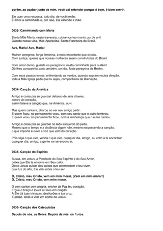 porém, ao acabar junto de mim, você vai entender porque é bom, é bom servir.

Ele quer uma resposta, todo dia, de você irmão.
É difícil a caminhada e, por isso, Ele estende a mão.


0032- Caminhando com Maria

Santa Mãe Maria, nesta travessia, cubra-nos teu manto cor de anil.
Guarda nossa vida, Mãe Aparecida, Santa Padroeira do Brasil.

Ave, Maria! Ave, Maria!

Mulher peregrina, força feminina, a mais importante que existiu.
Com justiça, queres que nossas mulheres sejam construtoras do Brasil.

Com amor divino, guarda os peregrinos, nesta caminhada para o além!
Dá-lhes companhia, pois também, um dia, foste peregrina de Belém.

Com seus passos lentos, enfrentando os ventos, quando sopram noutra direção,
toda a Mãe Igreja pede que tu sejas, companheira de libertação.


0034- Canção da América

Amigo é coisa pra se guardar debaixo de sete chaves,
dentro do coração,
assim falava a canção que, na América, ouvi.

Mas quem cantava, chorou ao ver seu amigo partir.
E quem ficou, no pensamento voou, com seu canto que o outro lembrou.
E quem voou, no pensamento ficou, com a lembrança que o outro cantou.

Amigo é coisa pra se guardar no lado esquerdo do peito.
Mesmo que o tempo e a distância digam não, mesmo esquecendo a canção,
o que importa é ouvir a voz que vem do coração.

Pois seja o que vier, venha o que vier, qualquer dia, amigo, eu volto a te encontrar
qualquer dia, amigo, a gente vai se encontrar.


0035- Canção do Espírito

Busca, em Jesus, a Plenitude do Seu Espírito e do Seu Amor,
deixa que Ele te envolva em Seu calor.
Deixa Jesus cuidar das coisas que atormentam o teu viver,
qual luz do alto, Ele virá sobre o teu ser

Ó, Cristo, meu Cristo, vem em mim morar. (Vem em mim morar!)
Ó, Cristo, meu Cristo, vem mim morar.

Ó vem cantar com alegria, encher de Paz teu coração.
Ergue o braço e louva a Deus em oração.
A Ele dá tuas tristezas, desilusões e tua cruz.
E,então, terás a vida em nome de Jesus.


0036- Canção dos Catequistas

Depois de nós, as flores. Depois de nós, os frutos.
 
