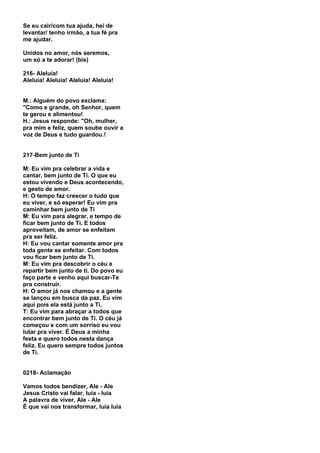Se eu cair/com tua ajuda, hei de
levantar/ tenho irmão, a tua fé pra
me ajudar.

Unidos no amor, nós seremos,
um só a te adorar! (bis)

216- Aleluia!
Aleluia! Aleluia! Aleluia! Aleluia!


M.: Alguém do povo exclama:
"Como e grande, oh Senhor, quem
te gerou e alimentou!
H.: Jesus responde: "Oh, mulher,
pra mim e feliz, quem soube ouvir a
voz de Deus e tudo guardou.!


217-Bem junto de Ti

M: Eu vim pra celebrar a vida e
cantar, bem junto de Ti. O que eu
estou vivendo e Deus acontecendo,
e gesto de amor.
H: O tempo faz crescer o tudo que
eu viver, e só esperar! Eu vim pra
caminhar bem junto de Ti
M: Eu vim para alegrar, e tempo de
ficar bem junto de Ti. E todos
aproveitam, de amor se enfeitam
pra ser feliz.
H: Eu vou cantar somente amor pra
toda gente se enfeitar. Com todos
vou ficar bem junto de Ti.
M: Eu vim pra descobrir o céu e
repartir bem junto de ti. Do povo eu
faço parte e venho aqui buscar-Te
pra construir.
H: O amor já nos chamou e a gente
se lançou em busca da paz. Eu vim
aqui pois ela está junto a Ti.
T: Eu vim para abraçar a todos que
encontrar bem junto de Ti. O céu já
começou e com um sorriso eu vou
lutar pra viver. É Deus a minha
festa e quero todos nesta dança
feliz. Eu quero sempre todos juntos
de Ti.


0218- Aclamação

Vamos todos bendizer, Ale - Ale
Jesus Cristo vai falar, luia - luia
A palavra de viver, Ale - Ale
É que vai nos transformar, luia luia
 