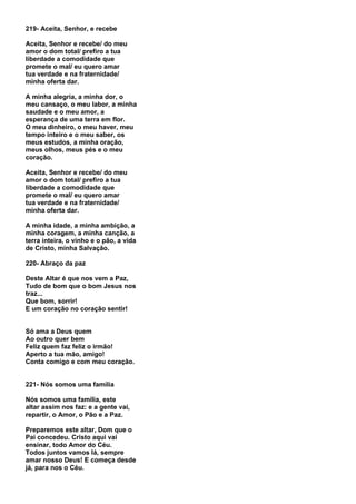 219- Aceita, Senhor, e recebe

Aceita, Senhor e recebe/ do meu
amor o dom total/ prefiro a tua
liberdade a comodidade que
promete o mal/ eu quero amar
tua verdade e na fraternidade/
minha oferta dar.

A minha alegria, a minha dor, o
meu cansaço, o meu labor, a minha
saudade e o meu amor, a
esperança de uma terra em flor.
O meu dinheiro, o meu haver, meu
tempo inteiro e o meu saber, os
meus estudos, a minha oração,
meus olhos, meus pés e o meu
coração.

Aceita, Senhor e recebe/ do meu
amor o dom total/ prefiro a tua
liberdade a comodidade que
promete o mal/ eu quero amar
tua verdade e na fraternidade/
minha oferta dar.

A minha idade, a minha ambição, a
minha coragem, a minha canção, a
terra inteira, o vinho e o pão, a vida
de Cristo, minha Salvação.

220- Abraço da paz

Deste Altar é que nos vem a Paz,
Tudo de bom que o bom Jesus nos
traz...
Que bom, sorrir!
E um coração no coração sentir!


Só ama a Deus quem
Ao outro quer bem
Feliz quem faz feliz o irmão!
Aperto a tua mão, amigo!
Conta comigo e com meu coração.


221- Nós somos uma família

Nós somos uma família, este
altar assim nos faz: e a gente vai,
repartir, o Amor, o Pão e a Paz.

Preparemos este altar, Dom que o
Pai concedeu. Cristo aqui vai
ensinar, todo Amor do Céu.
Todos juntos vamos lá, sempre
amar nosso Deus! E começa desde
já, para nos o Céu.
 