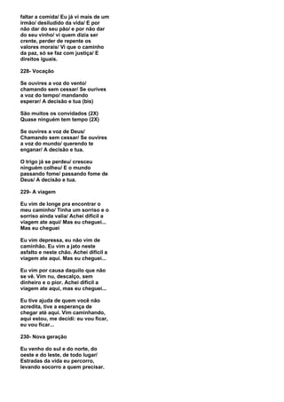faltar a comida/ Eu já vi mais de um
irmão/ desiludido da vida/ E por
não dar do seu pão/ e por não dar
do seu vinho/ vi quem dizia ser
crente, perder de repente os
valores morais/ Vi que o caminho
da paz, só se faz com justiça/ E
direitos iguais.

228- Vocação

Se ouvires a voz do vento/
chamando sem cessar/ Se ourives
a voz do tempo/ mandando
esperar/ A decisão e tua (bis)

São muitos os convidados (2X)
Quase ninguém tem tempo (2X)

Se ouvires a voz de Deus/
Chamando sem cessar/ Se ouvires
a voz do mundo/ querendo te
enganar/ A decisão e tua.

O trigo já se perdeu/ cresceu
ninguém colheu/ E o mundo
passando fome/ passando fome de
Deus/ A decisão e tua.

229- A viagem

Eu vim de longe pra encontrar o
meu caminho/ Tinha um sorriso e o
sorriso ainda valia/ Achei difícil a
viagem ate aqui/ Mas eu cheguei...
Mas eu cheguei

Eu vim depressa, eu não vim de
caminhão. Eu vim a jato neste
asfalto e neste chão. Achei difícil a
viagem ate aqui. Mas eu cheguei...

Eu vim por causa daquilo que não
se vê. Vim nu, descalço, sem
dinheiro e o pior. Achei difícil a
viagem ate aqui, mas eu cheguei...

Eu tive ajuda de quem você não
acredita, tive a esperança de
chegar até aqui. Vim caminhando,
aqui estou, me decidi: eu vou ficar,
eu vou ficar...

230- Nova geração

Eu venho do sul e do norte, do
oeste e do leste, de todo lugar/
Estradas da vida eu percorro,
levando socorro a quem precisar.
 