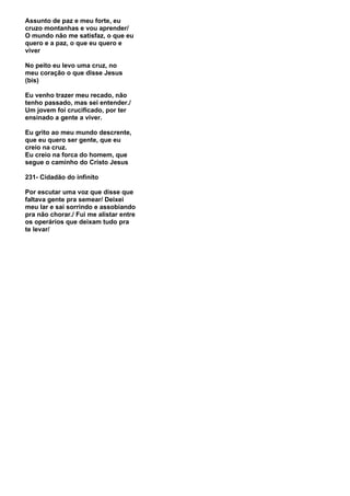 Assunto de paz e meu forte, eu
cruzo montanhas e vou aprender/
O mundo não me satisfaz, o que eu
quero e a paz, o que eu quero e
viver

No peito eu levo uma cruz, no
meu coração o que disse Jesus
(bis)

Eu venho trazer meu recado, não
tenho passado, mas sei entender./
Um jovem foi crucificado, por ter
ensinado a gente a viver.

Eu grito ao meu mundo descrente,
que eu quero ser gente, que eu
creio na cruz.
Eu creio na forca do homem, que
segue o caminho do Cristo Jesus

231- Cidadão do infinito

Por escutar uma voz que disse que
faltava gente pra semear/ Deixei
meu lar e sai sorrindo e assobiando
pra não chorar./ Fui me alistar entre
os operários que deixam tudo pra
te levar/
 