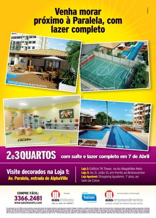 Venha morar
                                                            próximo à Paralela, com
                                                                lazer completo




  Ilustração ar
                                tística do ba
                                                             r da piscina
                                                                                                                                                                                                                                      dra
                                                                                                                                                                       Ilustração artística da qua




                                                                 quedoteca                                                                                     Ilustração artística
 Ilustração artística da brin                                                                                                                                                                                 da piscina com raia
                                                                                                                                                                                                                                                            de 20m


                                                                                                                       com suíte e lazer completo em 7 de Abril

                                                                                                                                                                     Loja 2: Edifício TK Tower, na Av. Magalhães Neto
Visite decorados na Loja 1:                                                                                                                                          Loja 3: Av. D. João VI, em frente ao Brotascenter
                                                                                                                                                                     Loja Iguatemi: Shopping Iguatemi, 1º piso, ao
   Av. Paralela, entrada de AlphaVille                                                                                                                               lado da Caixa


                       COMPRE FÁCIL:                                                                                         Vendas:                                                                                                               Incorporação e Construção:


                 3366.2481
                 www.oasimoveis.com
Em conformidade com a lei 4.591/64, as fotos, perspectivas e plantas deste material são meramente ilustrativas e podem apresentar variação de tonalidade. Os materiais e o mobiliário que serão utilizados constam no memorial descritivo. A vegetação que compõe o paisagismo retratado nas perspectivas é meramente
ilustrativa e apresenta porte adulto de referência. Na entrega do empreendimento, essa vegetação poderá apresentar diferenças de tamanho e porte, mas estará de acordo com o seu projeto paisagístico. Assim como as áreas comuns do empreendimento não serão entregues decoradas. Memorial de Incorporação
registrado sob o nº 03 da matrícula 112.716, no 2º Ofício do Registro de Imóveis e Hipotecas de Salvador-BA. Responsável técnico: Ricardo Fahel - CREA 20610D. Projeto arquitetônico: André Pereira de Freitas Sá - CREA 3909BA e Francisco Almeida Mota Santos - CREA 3433A/BA. *Valor da parcela referente ao apartamento
202, de 2 quartos, da torre A. As parcelas só são válidas para condições de pagamento (pró-soluto de 5%). **Promoção válida apenas para unidades de 3 quartos. Quantidade de cozinha limitada. Consulte regulamento. Cidade limpa, povo civilizado. Não jogue este impresso em via pública. Impresso em abril/2011.
 