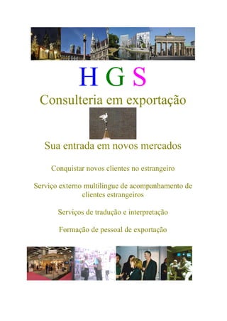 H G S
Consulteria em exportação
Sua entrada em novos mercados
Conquistar novos clientes no estrangeiro
Serviço externo multilingue de acompanhamento de
clientes estrangeiros
Serviços de tradução e interpretação
Formação de pessoal de exportação
 