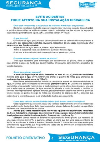 EVITE ACIDENTES
FIQUE ATENTO NA SUA INSTALAÇÃO HIDRÁULICA
Onde está concentrado o maior risco de acidentes hidráulicos em piscinas?
Os drenos e grades de fundo são responsáveis pelo maior volume de captação d’água (vazão),
e também são os vilões de acidentes graves, quando instalados fora das normas de segurança
estabelecidas pelo fabricante e pela ABNT, prescritas na NBR nº 10.339.
O que é vazão?
É o volume de água propulsionada pela motobomba em um determinado espaço tempo, a
maior parte dos acessórios instalados na piscina necessitam de uma vazão mínima e/ou ideal
para exercer sua função, são eles:
-Aquecedores de água elétricos, solares, a gás entre outros.
-Filtros e acessórios vitais para tratamento químico e físico da água.
-Cascatas e acessórios hidráulicos que valorizam a estética da piscina.
Por onde toda essa água é captada na piscina?
Toda água necessária para alimentação dos equipamentos da piscina, deve ser captada
pelos drenos e grades de fundo, que devem trabalhar em conjunto com skimmer e dispositivo de
sucção da piscina.
Como os acidentes ocorrem?
A norma de segurança da ABNT, prescritas na NBR nº 10.339, prevê uma velocidade
máxima pela qual a água deve infiltrar nos drenos e grades de fundo para alimentar os
equipamentos da piscina, que é de (0,6m/s).
Desta forma, este acessório fica limitado na captação de apenas um determinado volume de
água, de acordo com seu modelo ou dimensões, (conforme tabela 4). Quando este acessório é
submetido a uma captação maior do que a estabelecida em norma, ele se torna inseguro, uma vez
que, a velocidade de passagem da água torna-se tão elevada, a ponto de prender o banhista no
fundo da piscina pelos drenos e grades de fundo, provocar enlace de cabelos nos drenos e grades de
fundo e sucção de partes do corpo ou mãos pelo dispositivo de aspiração (D.A.), acidentes que
podem levar a ferimentos graves e até a fatalidade do óbito por afogamento.
Como devo calcular a quantidade de drenos para manter uma vazão segura?
Cada equipamento ou acessório, possui uma vazão de trabalho mínima e/ou ideal estabelecida
pelo seu fabricante, diante deste dado, devemos escolher através da tabela 4 o modelo e a quantidade
de drenos que devemos instalar na piscina.
Mesmo que a vazão necessária para atender seu equipamento seja inferior a capacidade
do dreno, é obrigatório a instalação de no mínimo 2 drenos ou grades de fundo (por motobomba),
interligados numa distância mínima de de 1,5m entre eles, conforme fig. 1.
Exemplo: Vamos instalar um sistema de aquecimento na minha piscina que necessita de
uma vazão mínima de 24m³/h, e queremos utilizar um dreno que tem uma captação máxima de
9m³/h, de acordo com a tabela 4. Portanto, devemos instalar 3 drenos de fundo intercalados para
alimentar este equipamento, que me garante uma vazão total de 27m³/h com a velocidade máxima
de 0,6m/s, conforme estabelece a norma.

6

 