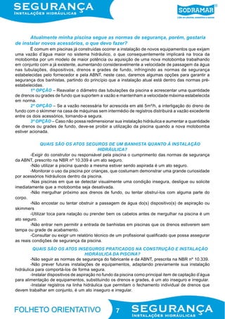 Atualmente minha piscina segue as normas de segurança, porém, gostaria
de instalar novos acessórios, o que devo fazer?
É comum em piscinas já construídas ocorrer a instalação de novos equipamentos que exijam
uma vazão d’água maior no sistema hidráulico, o que consequentemente implicará na troca da
motobomba por um modelo de maior potência ou aquisição de uma nova motobomba trabalhando
em conjunto com a já existente, aumentando consideravelmente a velocidade de passagem da água
nas tubulações, dispositivos, drenos e grades de fundo, infringindo as normas de segurança
estabelecidas pelo fornecedor e pela ABNT, neste caso, daremos algumas opções para garantir a
segurança dos banhistas, partindo do princípio que a instalação atual está dentro das normas préestabelecidas.
1ª OPÇÃO – Reavaliar o diâmetro das tubulações da piscina e acrescentar uma quantidade
de drenos ou grades de fundo que suportem a vazão e mantenham a velocidade máxima estabelecida
em norma.
2ª OPÇÃO – Se a vazão necessária for acrescida em até 5m³/h, a interligação do dreno de
fundo com o skimmer na casa de máquinas sem intermédio de registros distribuirá a vazão excedente
entre os dois acessórios, tornando-a segura.
3ª OPÇÃO – Caso não possa redimensionar sua instalação hidráulica e aumentar a quantidade
de drenos ou grades de fundo, deve-se proibir a utilização da piscina quando a nova motobomba
estiver acionada.
QUAIS SÃO OS ATOS SEGUROS DE UM BANHISTA QUANTO À INSTALAÇÃO
HIDRÁULICA?
-Exigir do construtor ou responsável pela piscina o cumprimento das normas de segurança
da ABNT, prescrito na NBR nº 10.339 é um ato seguro.
-Não utilizar a piscina quando a mesma estiver sendo aspirada é um ato seguro.
-Monitorar o uso da piscina por crianças, que costumam demonstrar uma grande curiosidade
por acessórios hidráulicos dentro da piscina.
-Nas piscinas em que se detectar visualmente uma condição insegura, desligue ou solicite
imediatamente que a motobomba seja desativada.
-Não mergulhar próximo aos drenos de fundo, ou tentar obstruí-los com alguma parte do
corpo.
-Não encostar ou tentar obstruir a passagem de água do(s) dispositivo(s) de aspiração ou
skimmers
-Utilizar toca para natação ou prender bem os cabelos antes de mergulhar na piscina é um
ato seguro.
-Não entrar nem permitir a entrada de banhistas em piscinas que os drenos estiverem sem
tampa ou grade de acabamento.
-Consultar ou exigir um relatório técnico de um profissional qualificado que possa assegurar
as reais condições de segurança da piscina.
QUAIS SÃO OS ATOS INSEGUROS PRATICADOS NA CONSTRUÇÃO E INSTALAÇÃO
HIDRÁULICA DA PISCINA?
-Não seguir as normas de segurança do fabricante e da ABNT, prescrita na NBR nº 10.339.
-Não prever futuras instalações de equipamentos, adaptando previamente sua instalação
hidráulica para comportá-los de forma segura.
-Instalar dispositivos de aspiração no fundo da piscina como principal item de captação d’água
para alimentação de equipamentos, substituindo os drenos e grades, é um ato inseguro e irregular.
-Instalar registros na linha hidráulica que permitam o fechamento individual de drenos que
devem trabalhar em conjunto, é um ato inseguro e irregular.

7

 