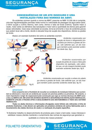 CONSEQUÊNCIAS DE UM ATO INSEGURO E UMA
INSTALAÇÃO FORA DAS NORMAS DA ABNT.
Os acidentes ocorrem quando a norma da ABNT, prescrita na NBR 10.339 não é cumprida,
uma das regulamentações previstas nesta norma é a velocidade de passagem da água pelos tubos,
(1,8m/s sucção e 3,0m/s retorno), bem como, drenos e ralos de fundo (0,6m/s). Quanto maior a
vazão, maior serão os diâmetros das tubulações e maior será a quantidade de drenos para garantir
essas velocidades. Caso essa velocidade se exceda, torna-se eminente o risco de acidentes graves
que podem levar até a morte, devido à elevada força de sucção dos dispositivos, drenos ou grades
de fundo.
Abaixo um exemplo ilustrativo de como os acidentes ocorrem.
Acidentes ocasionados por
sucção do tronco e afogamento provocados por drenos e grades de fundo, vale salientar que, um ato inseguro também pode acarretar acidentes deste tipo, fig.8.

Fig.8

Acidentes ocasionados por
sucção de partes do corpo e mãos pelo
dispositivo de aspiração, vale salientar que, um ato inseguro também pode
acarretar acidentes deste tipo, fig.9.
Fig.9
Acidentes ocasionados por sucção e enlace do cabelo
por drenos e grades de fundo, vale salientar que, um ato inseguro também pode acarretar acidentes deste tipo, fig.10.
Fig.10
IMPORTANTE

Esta campanha tem a finalidade de ressaltar as condições de instalação hidráulica que aumentam ou diminuem o risco de um acidente por sucção em piscinas pública ou privativas. No entanto, o
mais importante é exigir do responsável pela construção que siga as normas técnicas da ABNT prescritas na NBR10.339. EM CASO DE DÚVIDAS QUANTO A SEGURANÇA NA INSTALAÇÃO HIDRÁULICA,
SOMENTE UTILIZE A PISCINA APÓS O DESLIGAMENTO DAS MOTOBOMBAS E TODO SEU SISTEMA
HIDRÁULICO.
Todos os dados técnicos e informações divulgadas neste folheto são referentes à linha de
produtos Sodramar, e não devem ser aplicados em produtos similares de outros fabricantes sem o
levantamento dos dados técnicos de vazão e a realização de projeto específico.

“A Sodramar trabalha no desenvolvimento de produtos para o lazer e bem-estar, nosso interesse é
satisfazer nossos clientes mantendo o cumprimento das normas de segurança que garantam a
qualidade e a marca dos nossos produtos”.

8

 