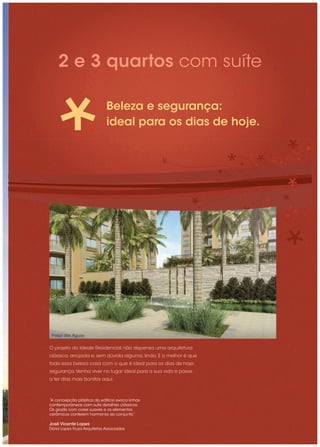 2 e 3 quartos com suíte

                             Beleza e segurança:
                             ideal para os dias de hoje.




 Praça das Águas


O projeto do Ideale Residencial não dispensa uma arquitetura
clássica, arrojada e, sem dúvida alguma, linda. E o melhor é que
toda essa beleza casa com o que é ideal para os dias de hoje:
segurança. Venha viver no lugar ideal para a sua vida e passe
a ter dias mais bonitos aqui.



“A concepção plástica do edifício evoca linhas
contemporâneas com sutis detalhes clássicos.
Os gradis com cores suaves e os elementos
cerâmicos conferem harmonia ao conjunto.”

José Vicente Lopes
Dória Lopes Fiuza Arquitetos Associados
 